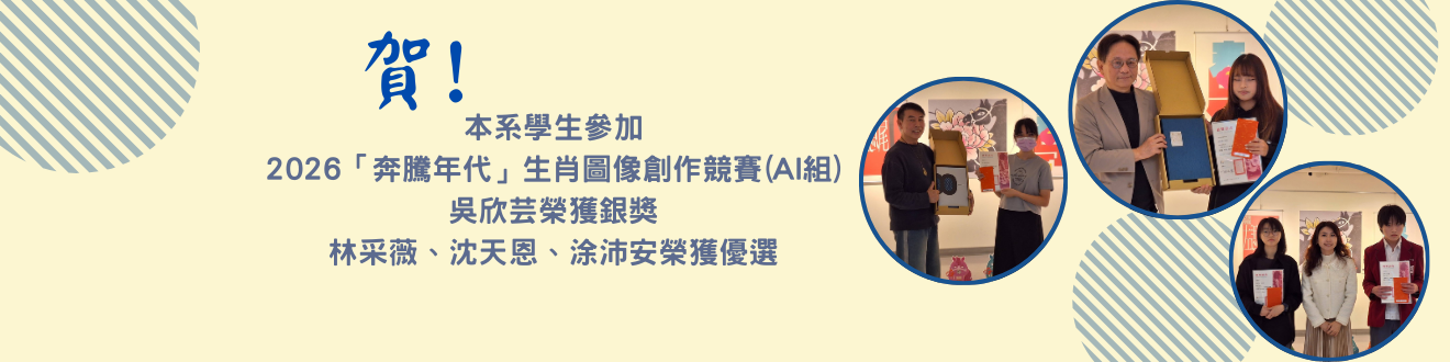 由本系林悅棋老師帶領本系學生參加高雄文化設計發展協會主辦之2026「奔騰年代」生肖圖像創作競賽(AI組)，吳欣芸獲銀獎，林采薇、沈天恩、涂沛安獲優選。(另開新視窗)