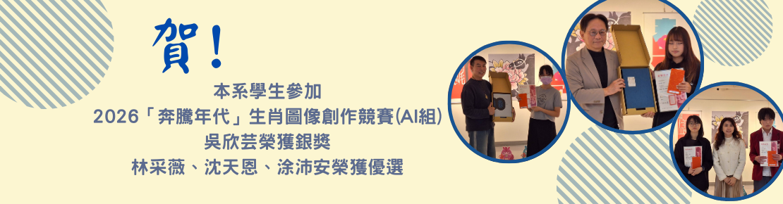 由本系林悅棋老師帶領本系學生參加高雄文化設計發展協會主辦之2026「奔騰年代」生肖圖像創作競賽(AI組)，吳欣芸獲銀獎，林采薇、沈天恩、涂沛安獲優選。(另開新視窗)
