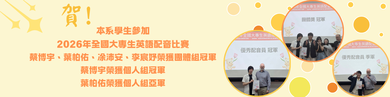 由本系林裕展老師帶領本系學生參加2026年全國大專生英語配音比賽  蔡博宇、葉柏佑、凃沛安、李宸妤榮獲團體組冠軍 蔡博宇榮獲個人獎冠軍 葉柏佑榮獲個人組亞軍(另開新視窗)